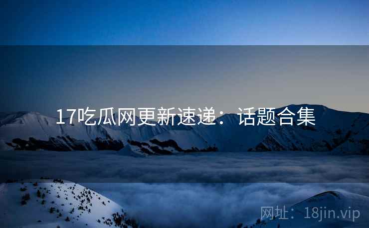 17吃瓜网更新速递：话题合集