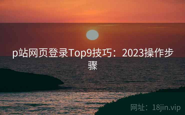 p站网页登录Top9技巧:2023操作步骤