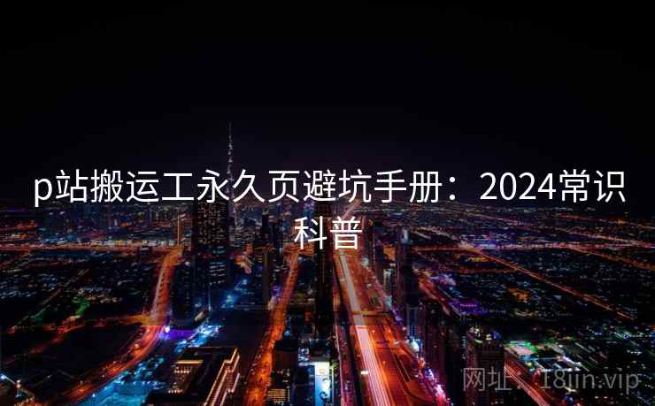 p站搬运工永久页避坑手册:2024常识科普